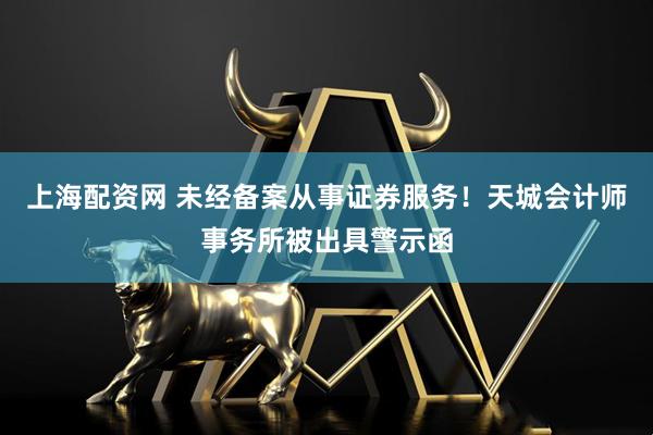 上海配资网 未经备案从事证券服务！天城会计师事务所被出具警示函
