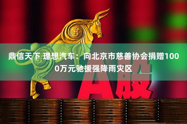 鼎信天下 理想汽车：向北京市慈善协会捐赠1000万元驰援强降雨灾区
