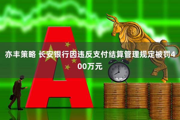 亦丰策略 长安银行因违反支付结算管理规定被罚400万元