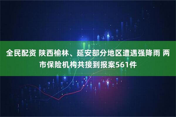 全民配资 陕西榆林、延安部分地区遭遇强降雨 两市保险机构共接到报案561件