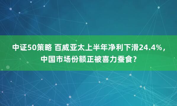 中证50策略 百威亚太上半年净利下滑24.4%，中国市场份额正被喜力蚕食？