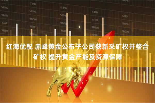 红海优配 赤峰黄金公布子公司获新采矿权并整合矿权 提升黄金产能及资源保障