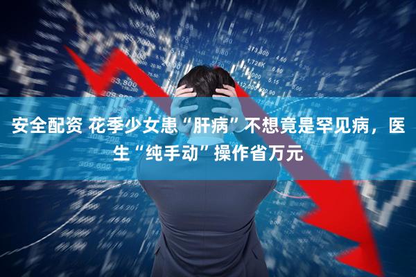 安全配资 花季少女患“肝病”不想竟是罕见病，医生“纯手动”操作省万元