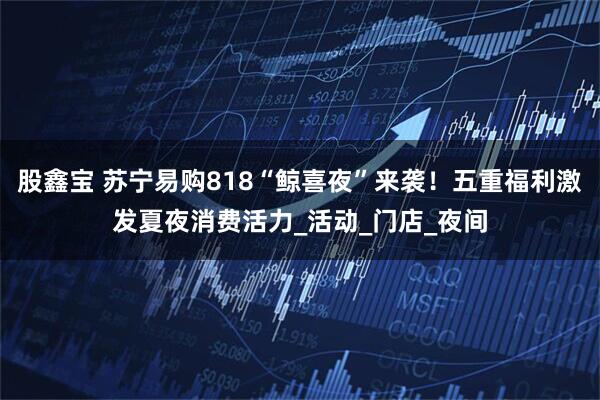 股鑫宝 苏宁易购818“鲸喜夜”来袭！五重福利激发夏夜消费活力_活动_门店_夜间