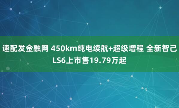 速配发金融网 450km纯电续航+超级增程 全新智己LS6上市售19.79万起