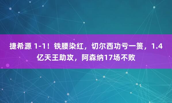 捷希源 1-1！铁腰染红，切尔西功亏一篑，1.4亿天王助攻，阿森纳17场不败