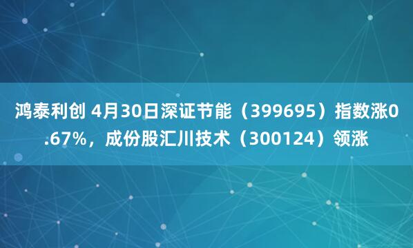 鸿泰利创 4月30日深证节能（399695）指数涨0.67%，成份股汇川技术（300124）领涨